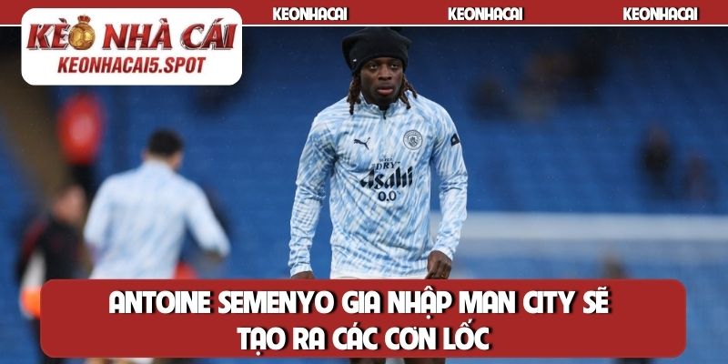Antoine Semenyo gia nhập Man City sẽ tạo ra các cơn lốc