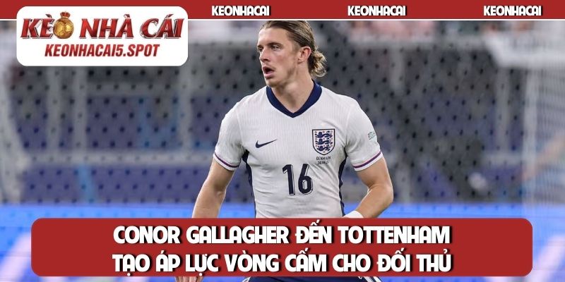 Conor Gallagher đến Tottenham tạo áp lực vòng cấm cho đối thủ