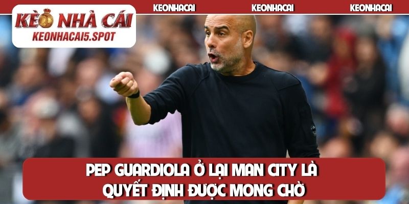 Pep Guardiola ở lại Man City là quyết định được mong chờ